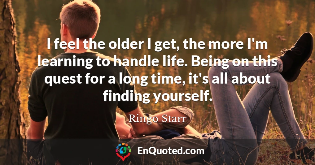 I feel the older I get, the more I'm learning to handle life. Being on this quest for a long time, it's all about finding yourself.