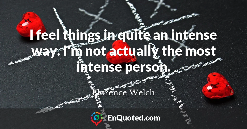 I feel things in quite an intense way. I'm not actually the most intense person.