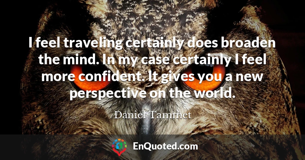 I feel traveling certainly does broaden the mind. In my case certainly I feel more confident. It gives you a new perspective on the world.