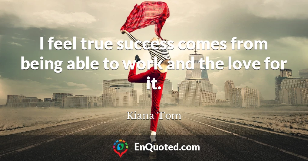 I feel true success comes from being able to work and the love for it.