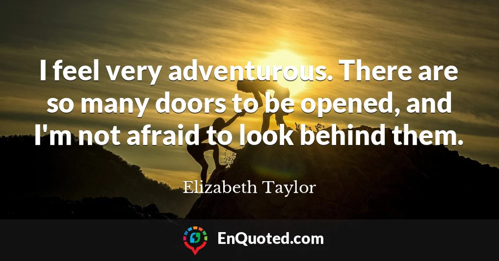 I feel very adventurous. There are so many doors to be opened, and I'm not afraid to look behind them.