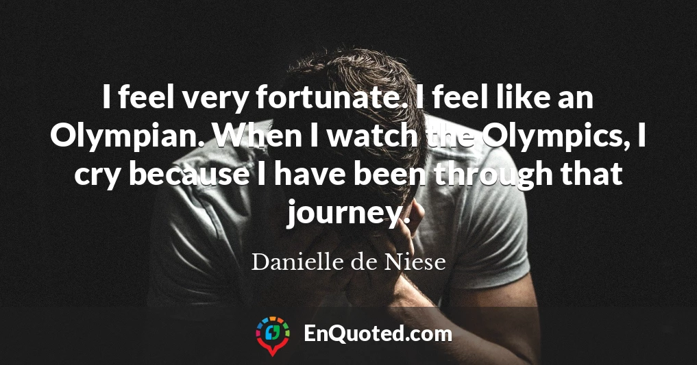 I feel very fortunate. I feel like an Olympian. When I watch the Olympics, I cry because I have been through that journey.