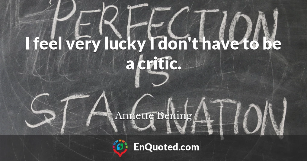 I feel very lucky I don't have to be a critic.