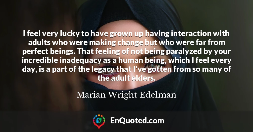 I feel very lucky to have grown up having interaction with adults who were making change but who were far from perfect beings. That feeling of not being paralyzed by your incredible inadequacy as a human being, which I feel every day, is a part of the legacy that I've gotten from so many of the adult elders.