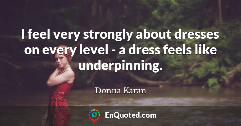 I feel very strongly about dresses on every level - a dress feels like underpinning.