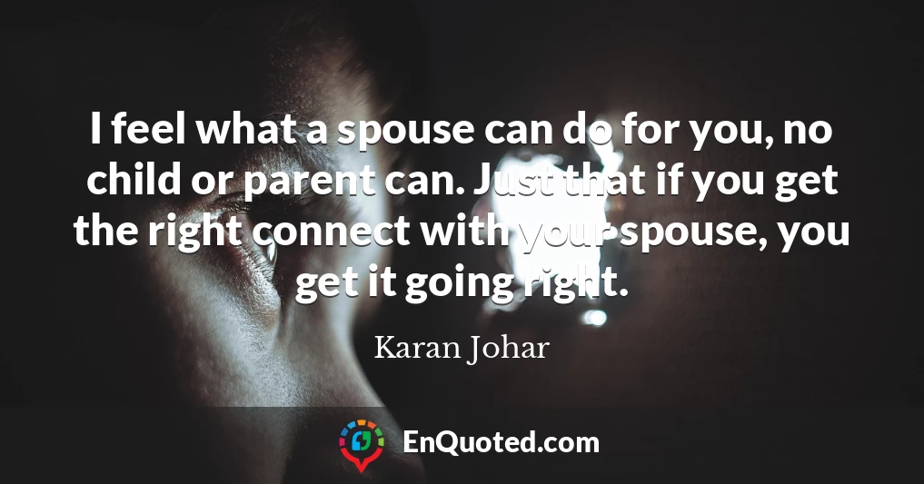 I feel what a spouse can do for you, no child or parent can. Just that if you get the right connect with your spouse, you get it going right.