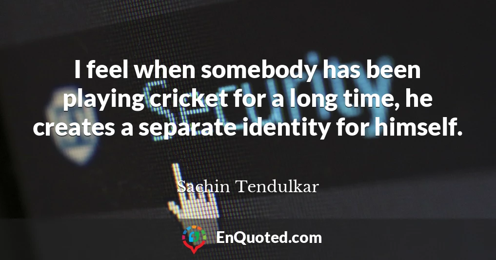 I feel when somebody has been playing cricket for a long time, he creates a separate identity for himself.