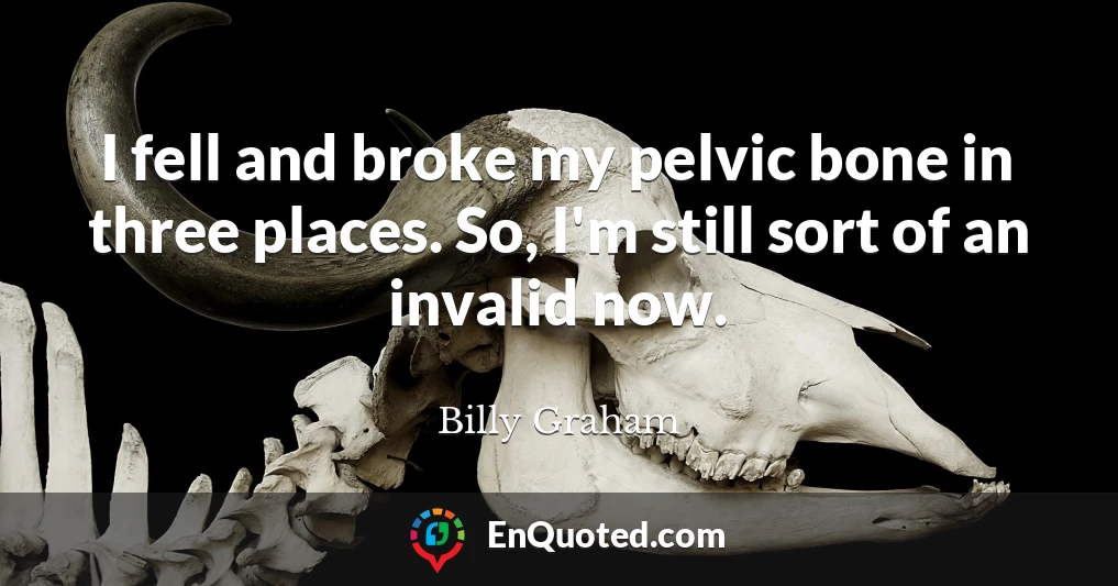 I fell and broke my pelvic bone in three places. So, I'm still sort of an invalid now.