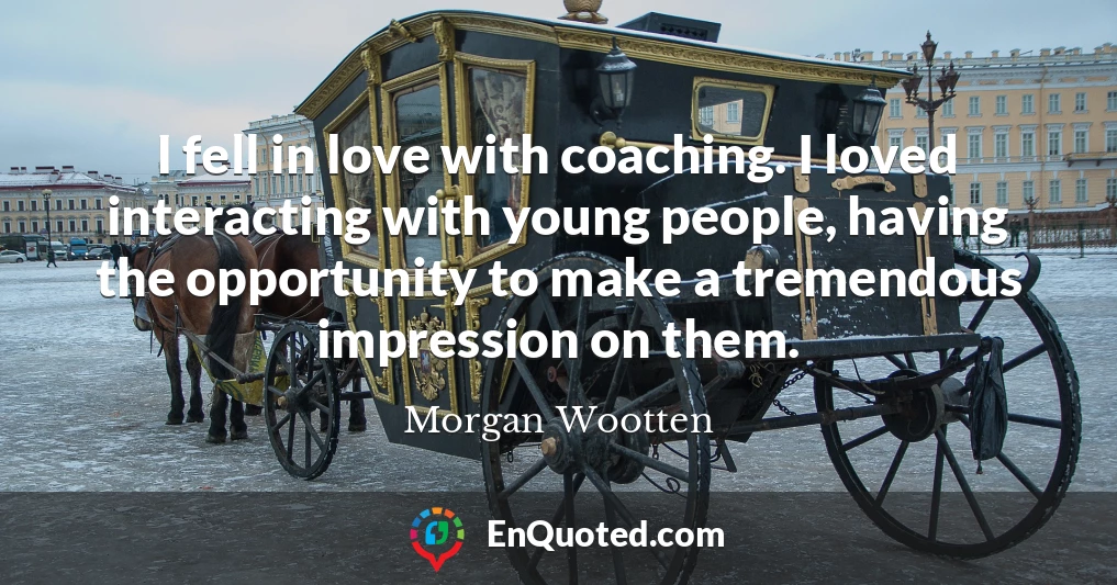 I fell in love with coaching. I loved interacting with young people, having the opportunity to make a tremendous impression on them.