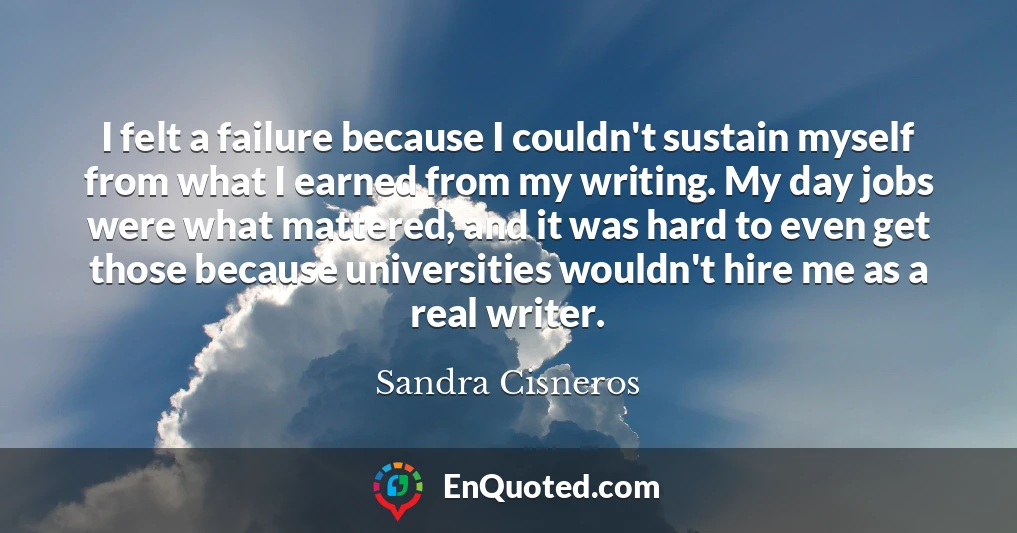 I felt a failure because I couldn't sustain myself from what I earned from my writing. My day jobs were what mattered, and it was hard to even get those because universities wouldn't hire me as a real writer.