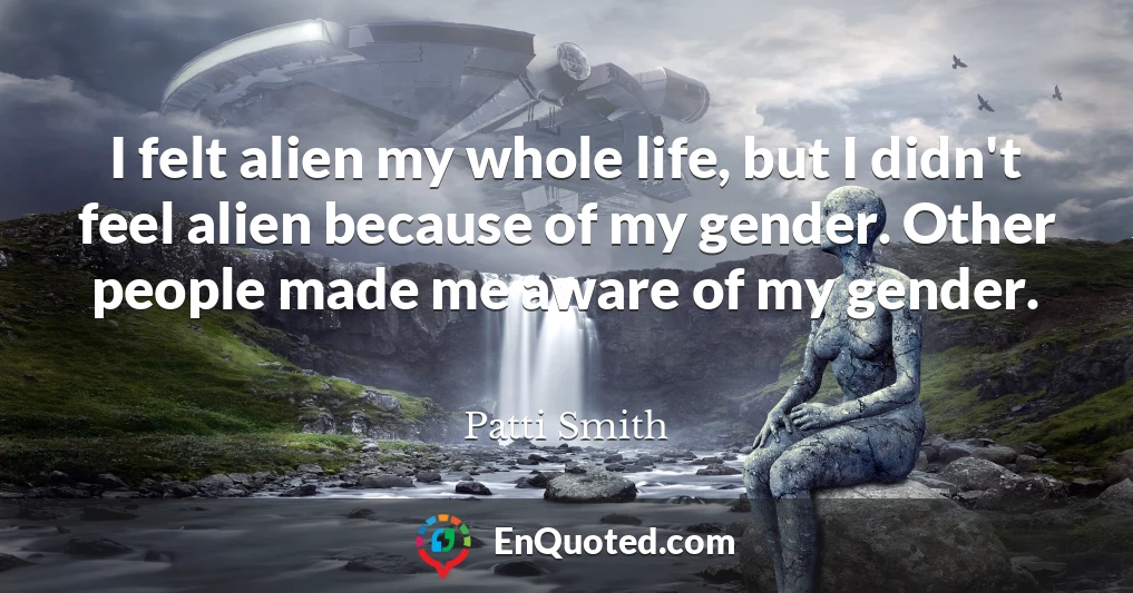 I felt alien my whole life, but I didn't feel alien because of my gender. Other people made me aware of my gender.