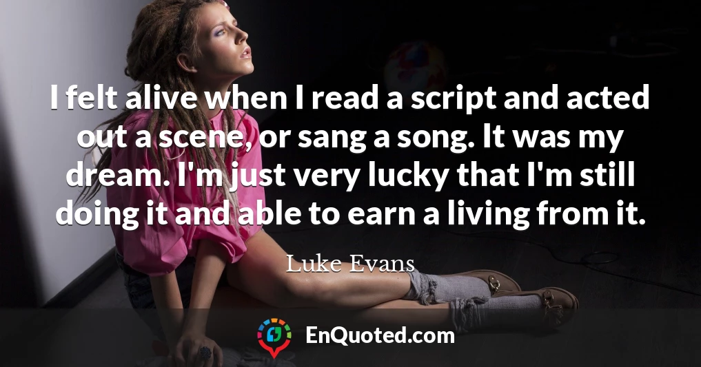 I felt alive when I read a script and acted out a scene, or sang a song. It was my dream. I'm just very lucky that I'm still doing it and able to earn a living from it.