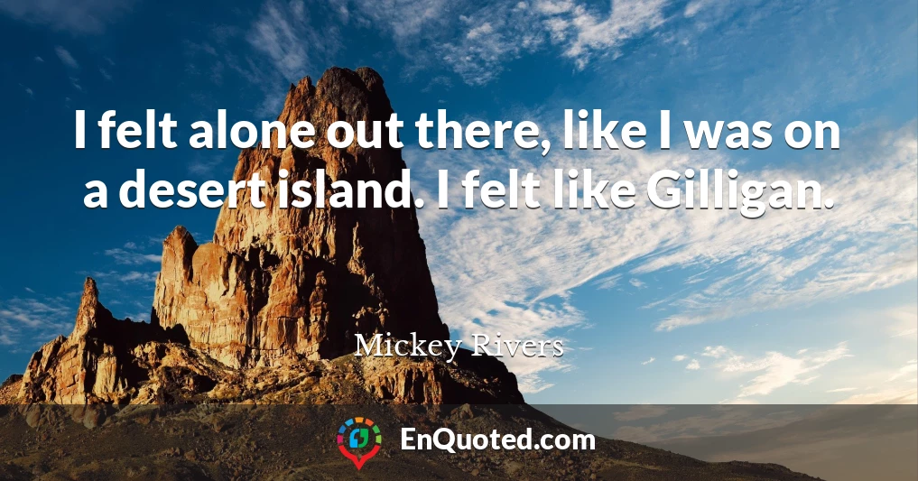 I felt alone out there, like I was on a desert island. I felt like Gilligan.