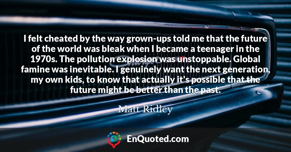 I felt cheated by the way grown-ups told me that the future of the world was bleak when I became a teenager in the 1970s. The pollution explosion was unstoppable. Global famine was inevitable. I genuinely want the next generation, my own kids, to know that actually it's possible that the future might be better than the past.