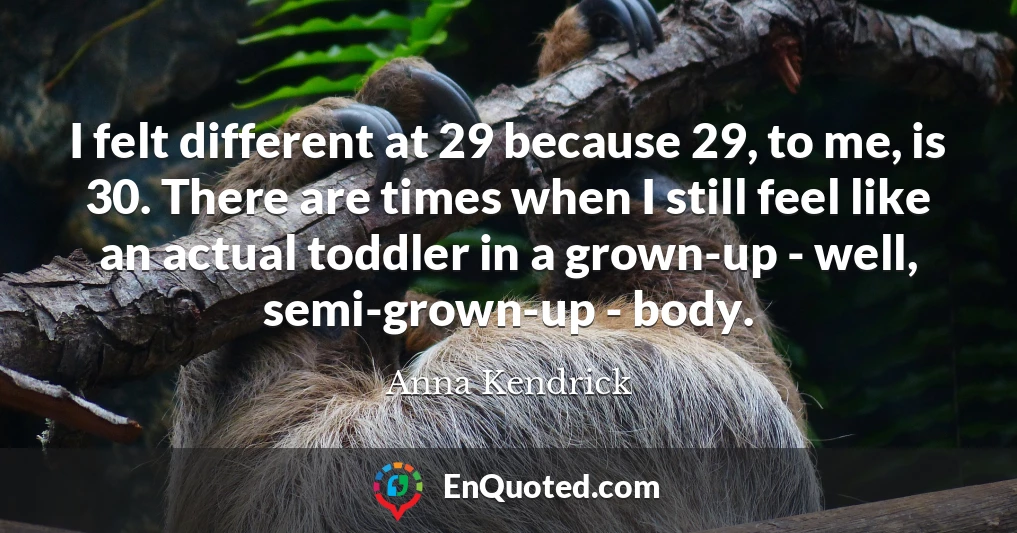 I felt different at 29 because 29, to me, is 30. There are times when I still feel like an actual toddler in a grown-up - well, semi-grown-up - body.
