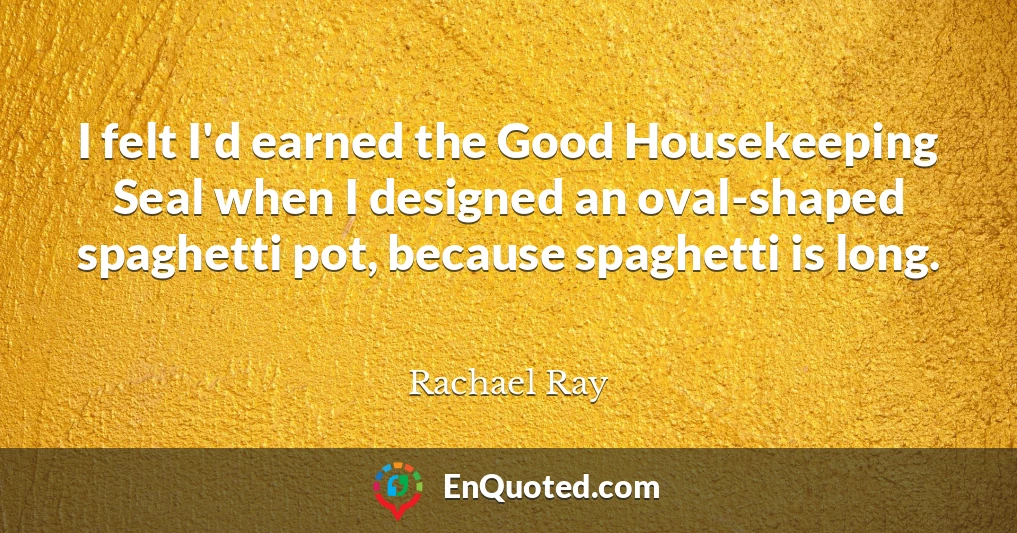 I felt I'd earned the Good Housekeeping Seal when I designed an oval-shaped spaghetti pot, because spaghetti is long.