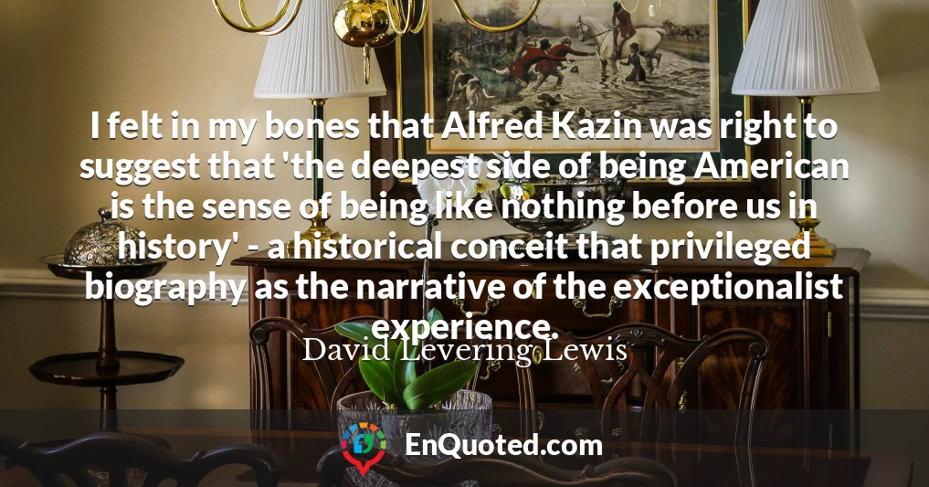 I felt in my bones that Alfred Kazin was right to suggest that 'the deepest side of being American is the sense of being like nothing before us in history' - a historical conceit that privileged biography as the narrative of the exceptionalist experience.