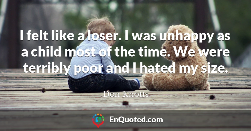 I felt like a loser. I was unhappy as a child most of the time. We were terribly poor and I hated my size.