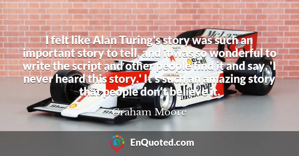 I felt like Alan Turing's story was such an important story to tell, and it was so wonderful to write the script and other people find it and say, 'I never heard this story.' It's such an amazing story that people don't believe it.