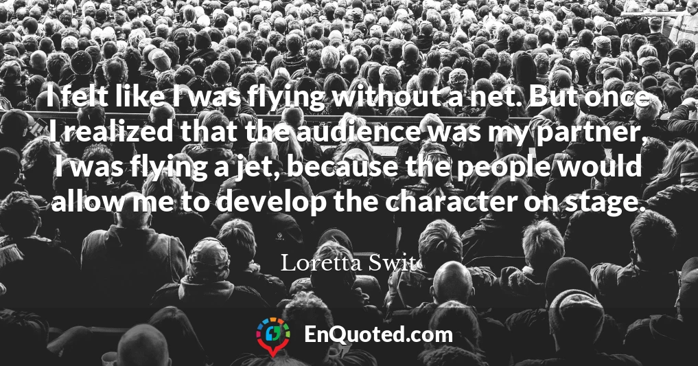 I felt like I was flying without a net. But once I realized that the audience was my partner, I was flying a jet, because the people would allow me to develop the character on stage.
