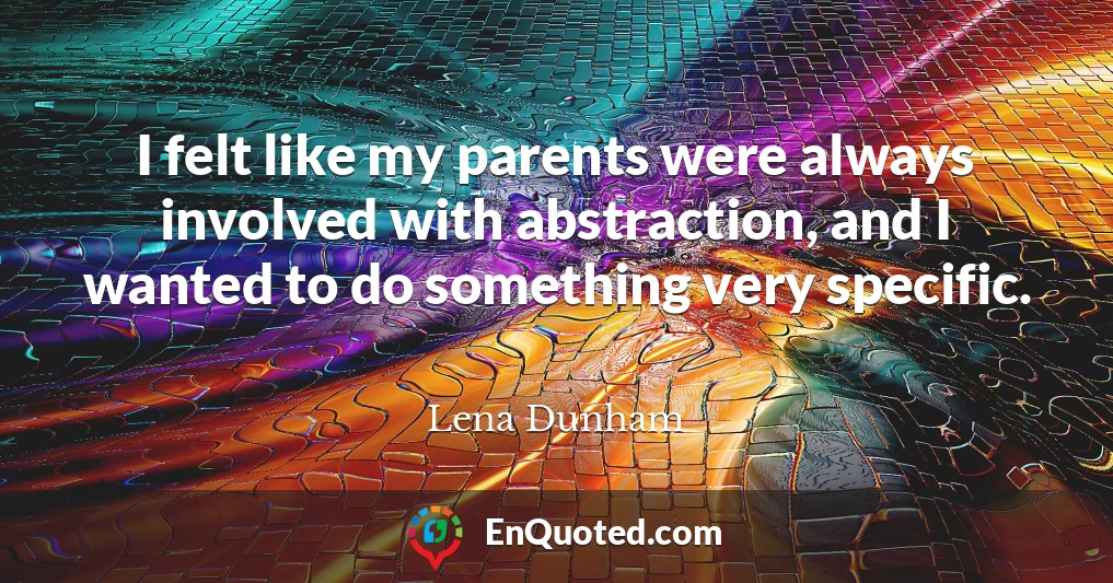 I felt like my parents were always involved with abstraction, and I wanted to do something very specific.