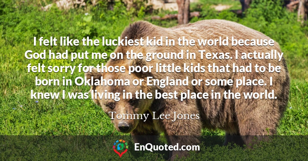 I felt like the luckiest kid in the world because God had put me on the ground in Texas. I actually felt sorry for those poor little kids that had to be born in Oklahoma or England or some place. I knew I was living in the best place in the world.