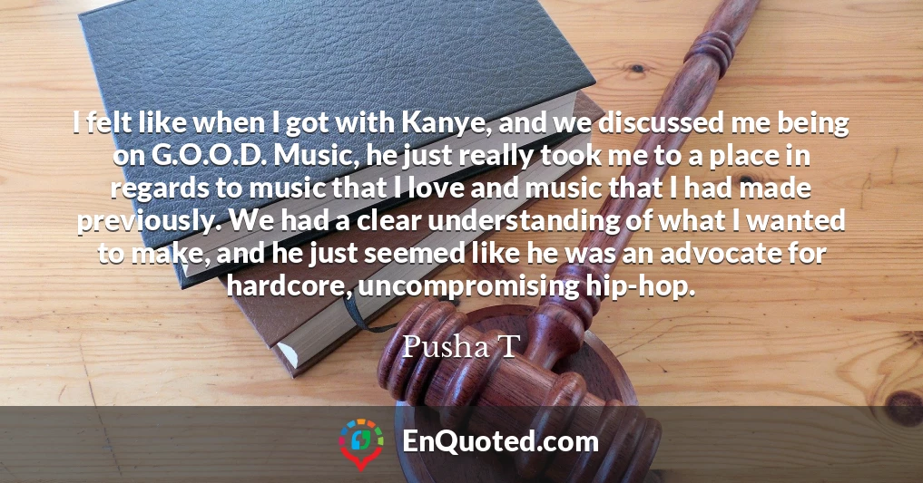 I felt like when I got with Kanye, and we discussed me being on G.O.O.D. Music, he just really took me to a place in regards to music that I love and music that I had made previously. We had a clear understanding of what I wanted to make, and he just seemed like he was an advocate for hardcore, uncompromising hip-hop.