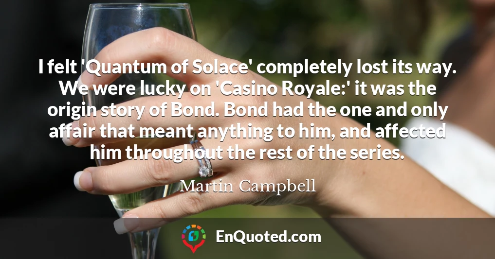 I felt 'Quantum of Solace' completely lost its way. We were lucky on 'Casino Royale:' it was the origin story of Bond. Bond had the one and only affair that meant anything to him, and affected him throughout the rest of the series.