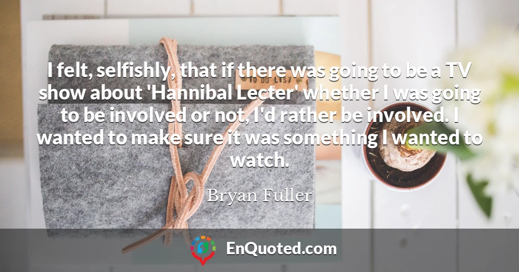 I felt, selfishly, that if there was going to be a TV show about 'Hannibal Lecter' whether I was going to be involved or not, I'd rather be involved. I wanted to make sure it was something I wanted to watch.
