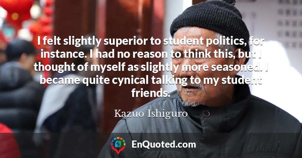 I felt slightly superior to student politics, for instance. I had no reason to think this, but I thought of myself as slightly more seasoned. I became quite cynical talking to my student friends.