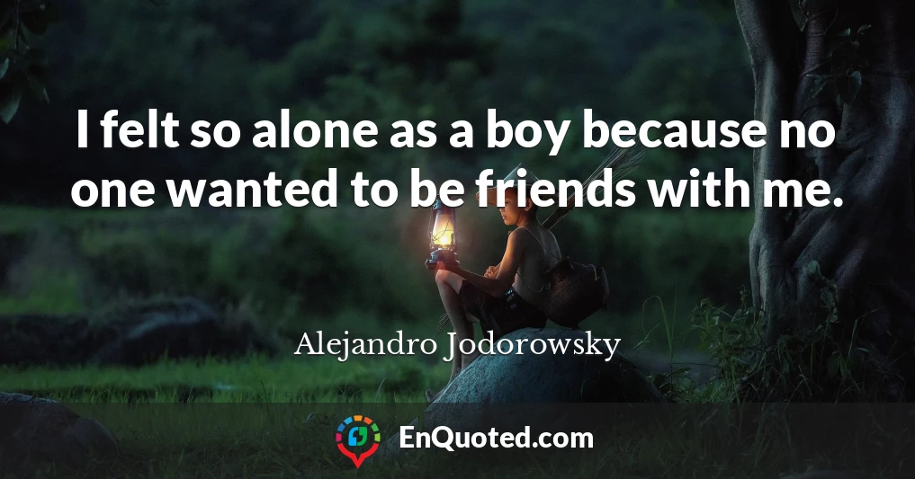 I felt so alone as a boy because no one wanted to be friends with me.