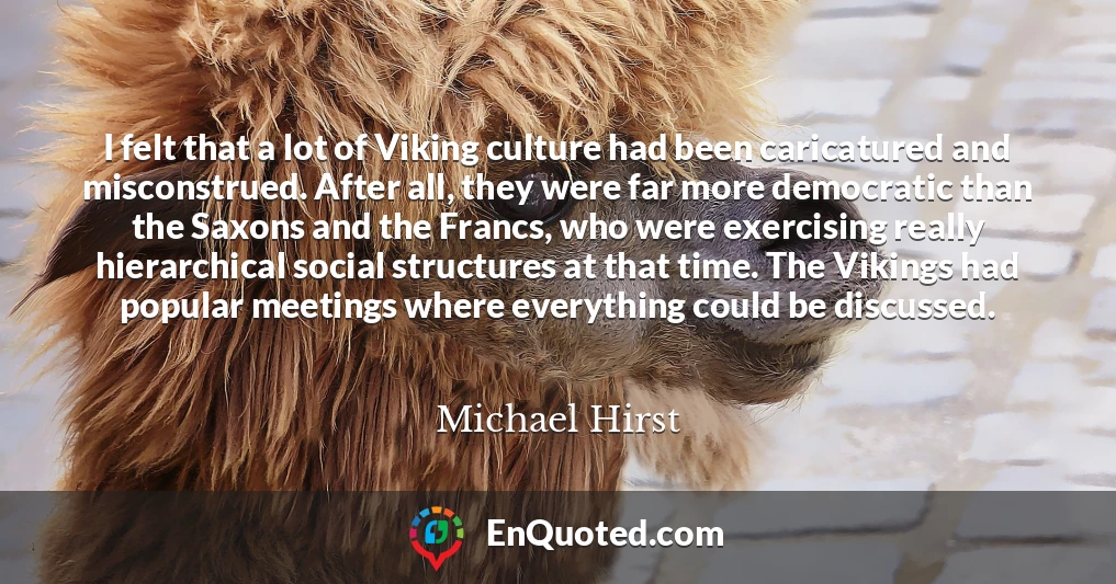 I felt that a lot of Viking culture had been caricatured and misconstrued. After all, they were far more democratic than the Saxons and the Francs, who were exercising really hierarchical social structures at that time. The Vikings had popular meetings where everything could be discussed.