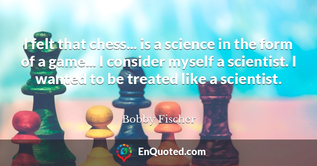 I felt that chess... is a science in the form of a game... I consider myself a scientist. I wanted to be treated like a scientist.