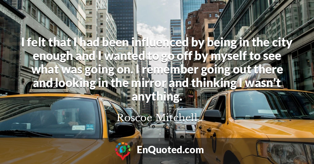 I felt that I had been influenced by being in the city enough and I wanted to go off by myself to see what was going on. I remember going out there and looking in the mirror and thinking I wasn't anything.