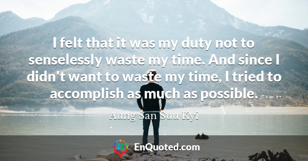 I felt that it was my duty not to senselessly waste my time. And since I didn't want to waste my time, I tried to accomplish as much as possible.