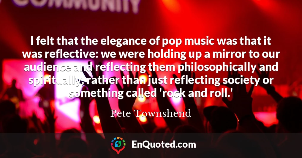 I felt that the elegance of pop music was that it was reflective: we were holding up a mirror to our audience and reflecting them philosophically and spiritually, rather than just reflecting society or something called 'rock and roll.'