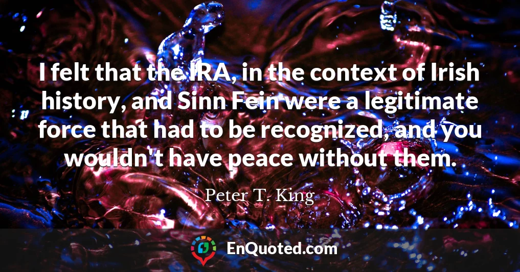 I felt that the IRA, in the context of Irish history, and Sinn Fein were a legitimate force that had to be recognized, and you wouldn't have peace without them.
