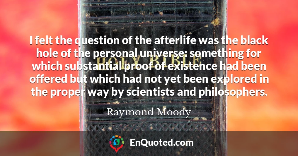I felt the question of the afterlife was the black hole of the personal universe: something for which substantial proof of existence had been offered but which had not yet been explored in the proper way by scientists and philosophers.