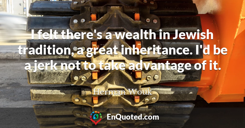 I felt there's a wealth in Jewish tradition, a great inheritance. I'd be a jerk not to take advantage of it.