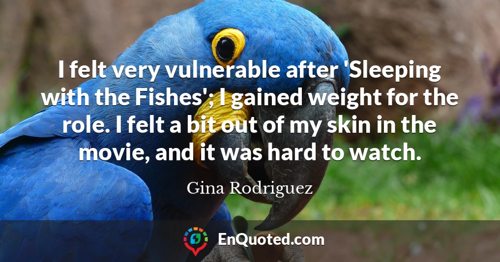 I felt very vulnerable after 'Sleeping with the Fishes'; I gained weight for the role. I felt a bit out of my skin in the movie, and it was hard to watch.