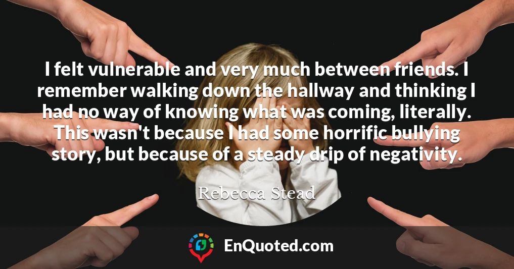 I felt vulnerable and very much between friends. I remember walking down the hallway and thinking I had no way of knowing what was coming, literally. This wasn't because I had some horrific bullying story, but because of a steady drip of negativity.
