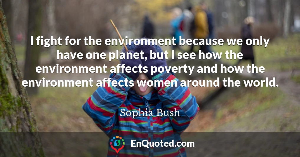I fight for the environment because we only have one planet, but I see how the environment affects poverty and how the environment affects women around the world.