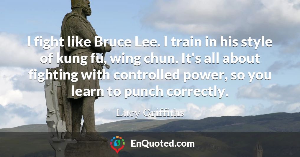 I fight like Bruce Lee. I train in his style of kung fu, wing chun. It's all about fighting with controlled power, so you learn to punch correctly.
