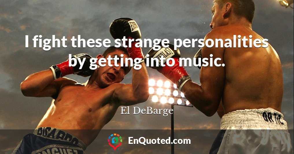 I fight these strange personalities by getting into music.