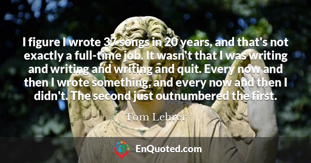 I figure I wrote 37 songs in 20 years, and that's not exactly a full-time job. It wasn't that I was writing and writing and writing and quit. Every now and then I wrote something, and every now and then I didn't. The second just outnumbered the first.