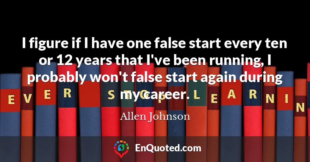 I figure if I have one false start every ten or 12 years that I've been running, I probably won't false start again during my career.