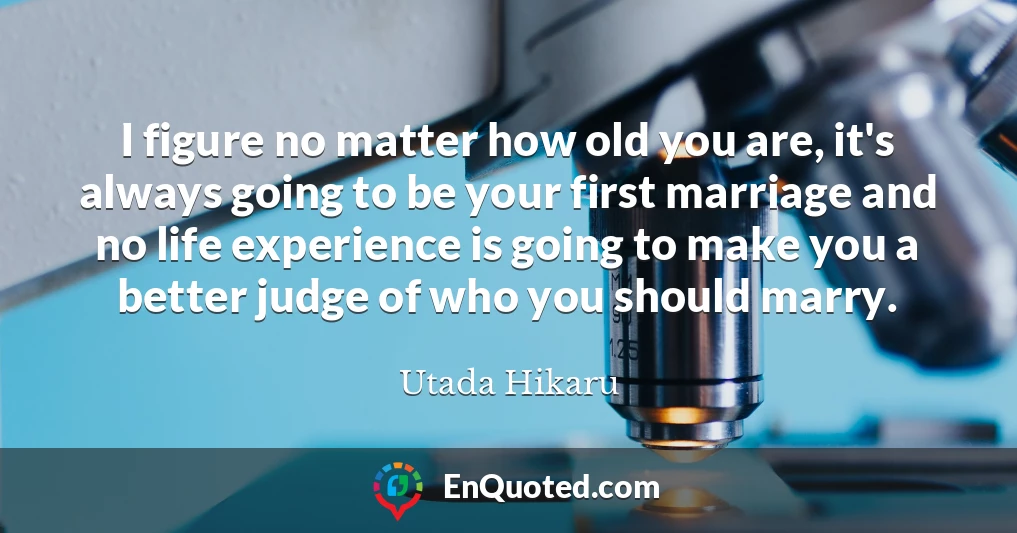 I figure no matter how old you are, it's always going to be your first marriage and no life experience is going to make you a better judge of who you should marry.