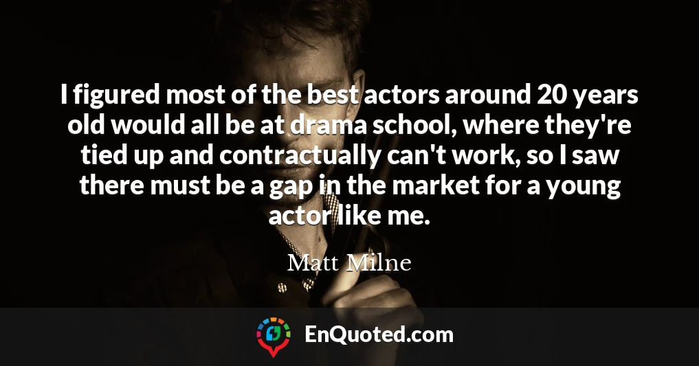 I figured most of the best actors around 20 years old would all be at drama school, where they're tied up and contractually can't work, so I saw there must be a gap in the market for a young actor like me.