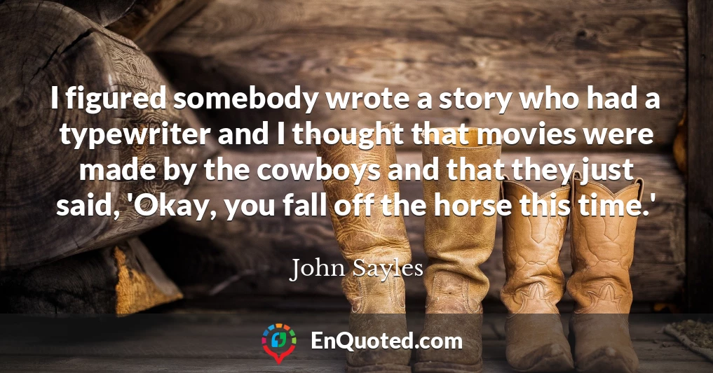 I figured somebody wrote a story who had a typewriter and I thought that movies were made by the cowboys and that they just said, 'Okay, you fall off the horse this time.'