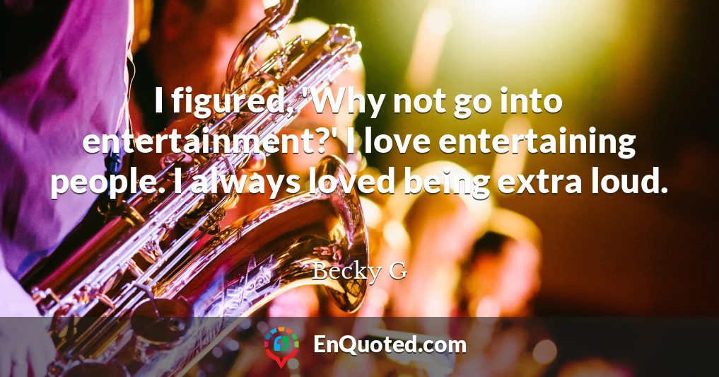 I figured, 'Why not go into entertainment?' I love entertaining people. I always loved being extra loud.